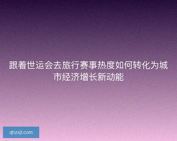跟着世运会去旅行赛事热度如何转化为城市经济增长新动能